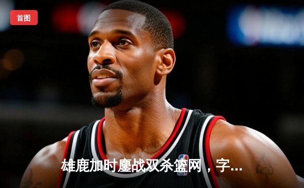 雄鹿加时鏖战双杀篮网，字母哥36+12+5主宰关键时刻