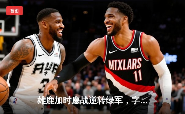 雄鹿加时鏖战逆转绿军，字母哥44+14+7主宰北岸花园