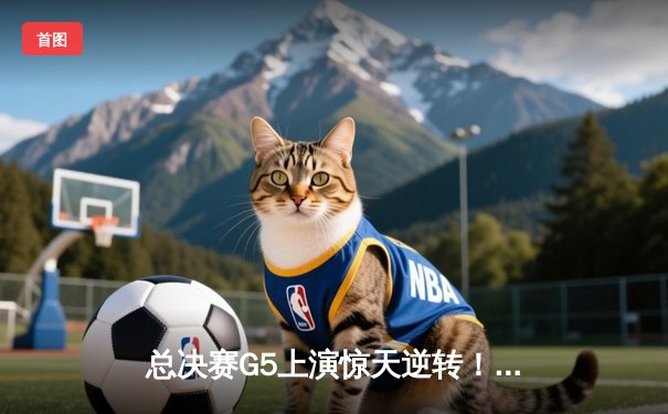 总决赛G5上演惊天逆转！辽宁男篮加时险胜广东夺赛点
