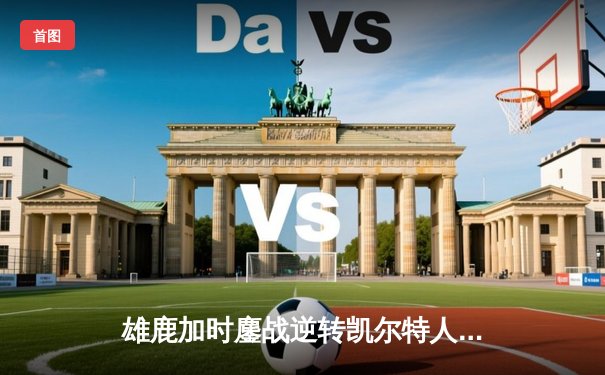 雄鹿加时鏖战逆转凯尔特人 字母哥44+14+7主宰关键时刻